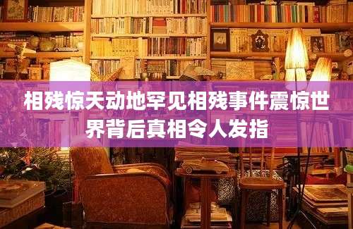 相残惊天动地罕见相残事件震惊世界背后真相令人发指
