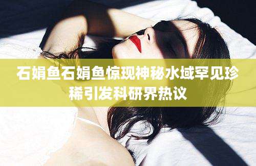 石娟鱼石娟鱼惊现神秘水域罕见珍稀引发科研界热议