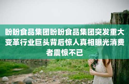盼盼食品集团盼盼食品集团突发重大变革行业巨头背后惊人真相曝光消费者震惊不已