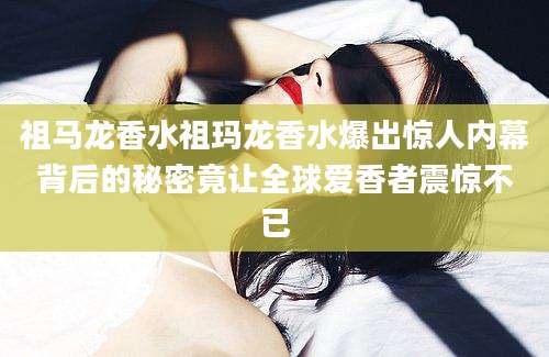 祖马龙香水祖玛龙香水爆出惊人内幕背后的秘密竟让全球爱香者震惊不已