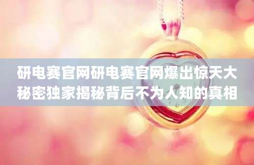 研电赛官网研电赛官网爆出惊天大秘密独家揭秘背后不为人知的真相