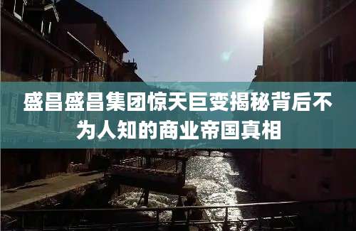 盛昌盛昌集团惊天巨变揭秘背后不为人知的商业帝国真相