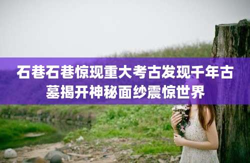 石巷石巷惊现重大考古发现千年古墓揭开神秘面纱震惊世界