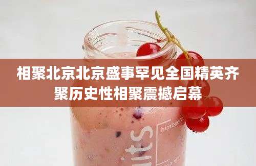 相聚北京北京盛事罕见全国精英齐聚历史性相聚震撼启幕