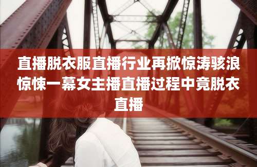 直播脱衣服直播行业再掀惊涛骇浪惊悚一幕女主播直播过程中竟脱衣直播