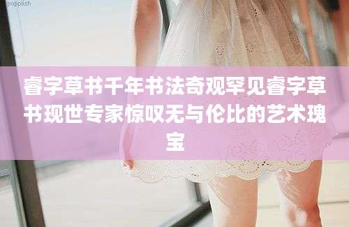 睿字草书千年书法奇观罕见睿字草书现世专家惊叹无与伦比的艺术瑰宝