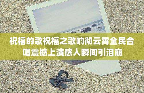 祝福的歌祝福之歌响彻云霄全民合唱震撼上演感人瞬间引泪崩