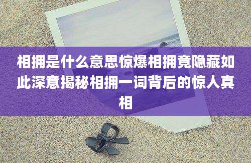 相拥是什么意思惊爆相拥竟隐藏如此深意揭秘相拥一词背后的惊人真相