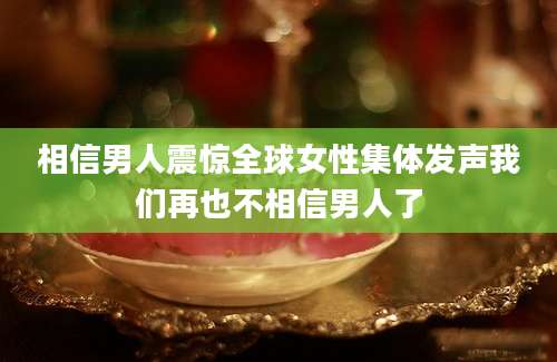 相信男人震惊全球女性集体发声我们再也不相信男人了