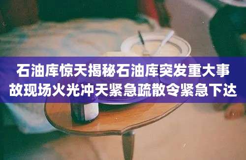 石油库惊天揭秘石油库突发重大事故现场火光冲天紧急疏散令紧急下达