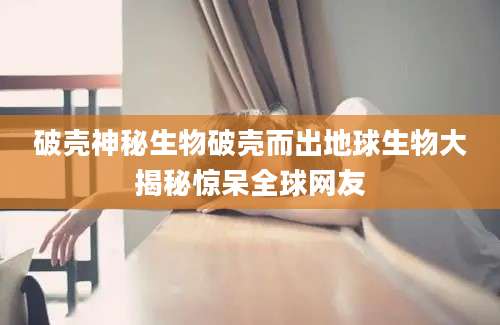 破壳神秘生物破壳而出地球生物大揭秘惊呆全球网友