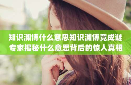 知识渊博什么意思知识渊博竟成谜专家揭秘什么意思背后的惊人真相