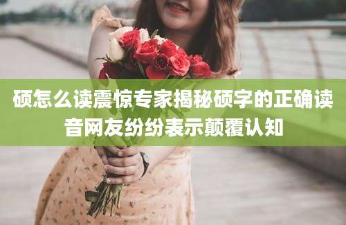 硕怎么读震惊专家揭秘硕字的正确读音网友纷纷表示颠覆认知