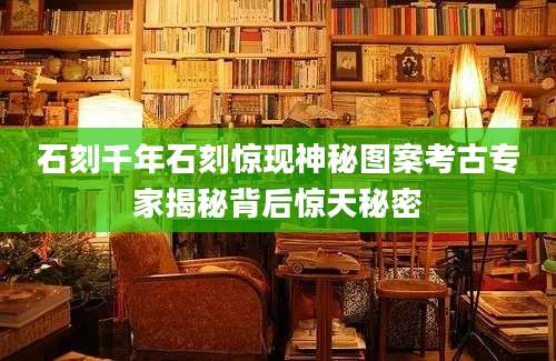 石刻千年石刻惊现神秘图案考古专家揭秘背后惊天秘密