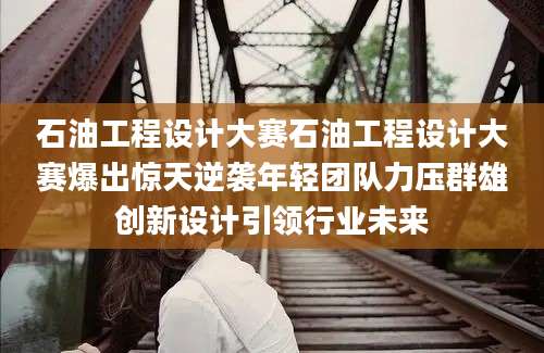 石油工程设计大赛石油工程设计大赛爆出惊天逆袭年轻团队力压群雄创新设计引领行业未来