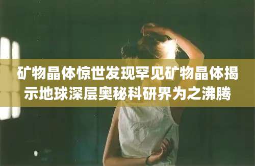 矿物晶体惊世发现罕见矿物晶体揭示地球深层奥秘科研界为之沸腾