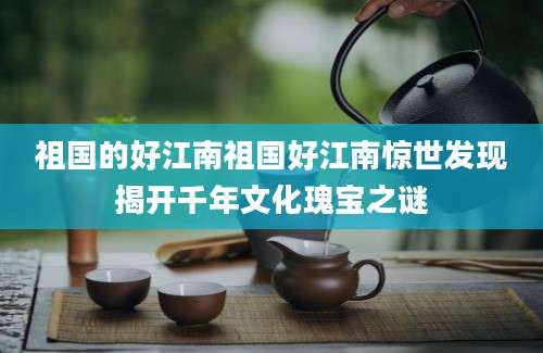 祖国的好江南祖国好江南惊世发现揭开千年文化瑰宝之谜