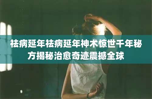 祛病延年祛病延年神术惊世千年秘方揭秘治愈奇迹震撼全球