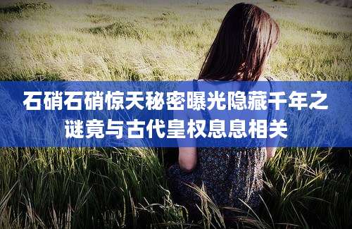 石硝石硝惊天秘密曝光隐藏千年之谜竟与古代皇权息息相关