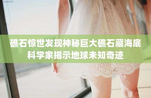 礁石惊世发现神秘巨大礁石藏海底科学家揭示地球未知奇迹