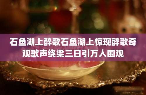 石鱼湖上醉歌石鱼湖上惊现醉歌奇观歌声绕梁三日引万人围观