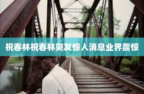 祝春林祝春林突发惊人消息业界震惊