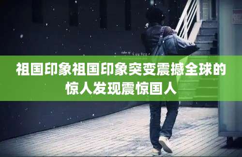 祖国印象祖国印象突变震撼全球的惊人发现震惊国人