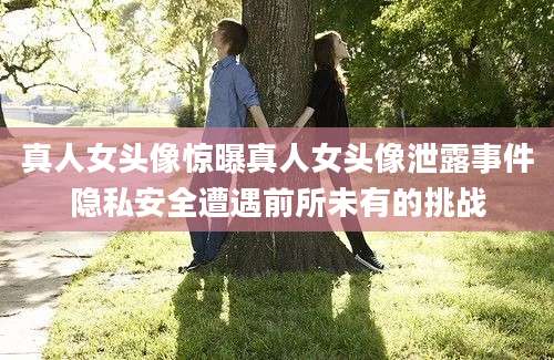 真人女头像惊曝真人女头像泄露事件隐私安全遭遇前所未有的挑战