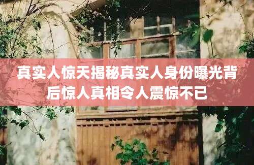 真实人惊天揭秘真实人身份曝光背后惊人真相令人震惊不已