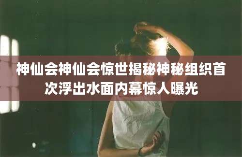 神仙会神仙会惊世揭秘神秘组织首次浮出水面内幕惊人曝光