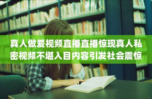 真人做爰视频直播直播惊现真人私密视频不堪入目内容引发社会震惊