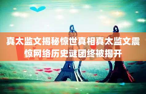 真太监文揭秘惊世真相真太监文震惊网络历史谜团终被揭开