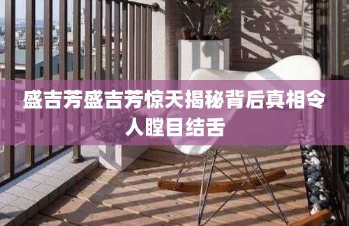 盛吉芳盛吉芳惊天揭秘背后真相令人瞠目结舌