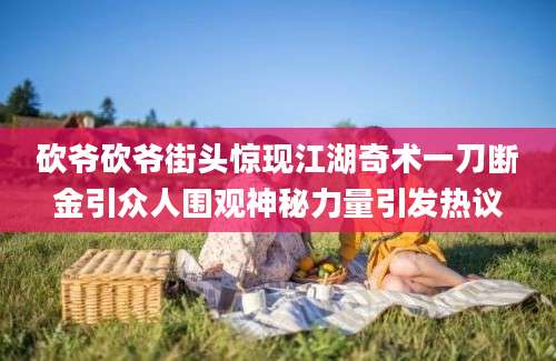 砍爷砍爷街头惊现江湖奇术一刀断金引众人围观神秘力量引发热议