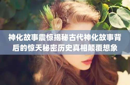 神化故事震惊揭秘古代神化故事背后的惊天秘密历史真相颠覆想象