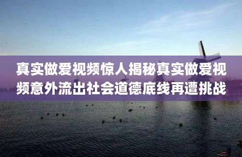 真实做爱视频惊人揭秘真实做爱视频意外流出社会道德底线再遭挑战