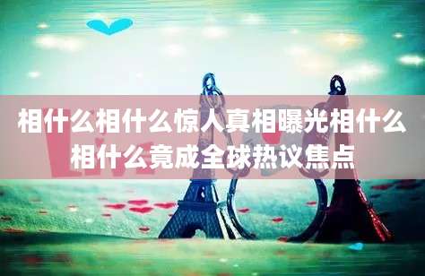 相什么相什么惊人真相曝光相什么相什么竟成全球热议焦点