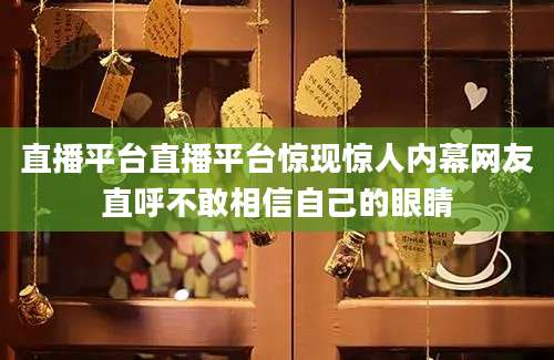 直播平台直播平台惊现惊人内幕网友直呼不敢相信自己的眼睛