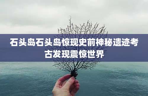 石头岛石头岛惊现史前神秘遗迹考古发现震惊世界