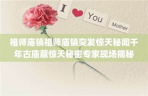 祖师庙镇祖师庙镇突发惊天秘闻千年古庙藏惊天秘密专家现场揭秘