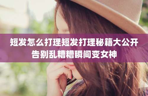 短发怎么打理短发打理秘籍大公开告别乱糟糟瞬间变女神