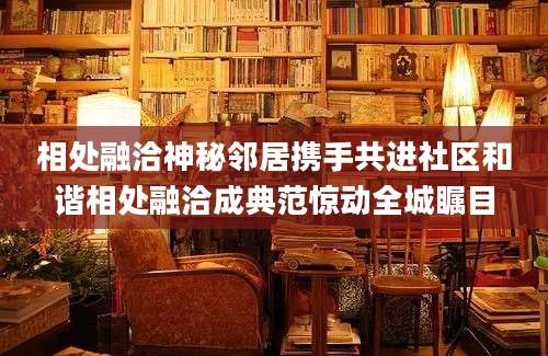 相处融洽神秘邻居携手共进社区和谐相处融洽成典范惊动全城瞩目