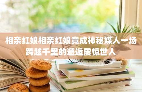 相亲红娘相亲红娘竟成神秘媒人一场跨越千里的邂逅震惊世人