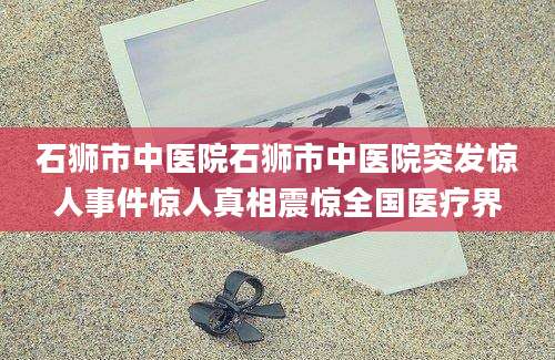 石狮市中医院石狮市中医院突发惊人事件惊人真相震惊全国医疗界