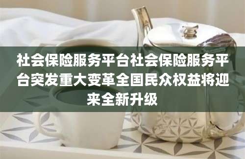 社会保险服务平台社会保险服务平台突发重大变革全国民众权益将迎来全新升级