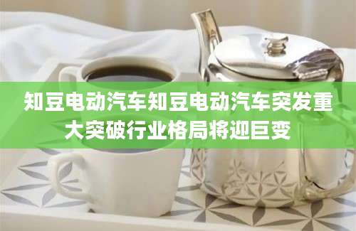 知豆电动汽车知豆电动汽车突发重大突破行业格局将迎巨变