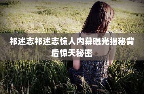 祁述志祁述志惊人内幕曝光揭秘背后惊天秘密