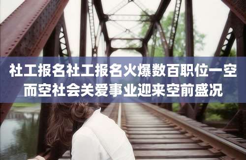 社工报名社工报名火爆数百职位一空而空社会关爱事业迎来空前盛况