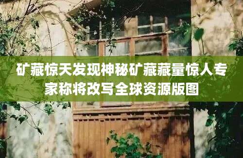 矿藏惊天发现神秘矿藏藏量惊人专家称将改写全球资源版图