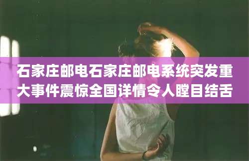 石家庄邮电石家庄邮电系统突发重大事件震惊全国详情令人瞠目结舌